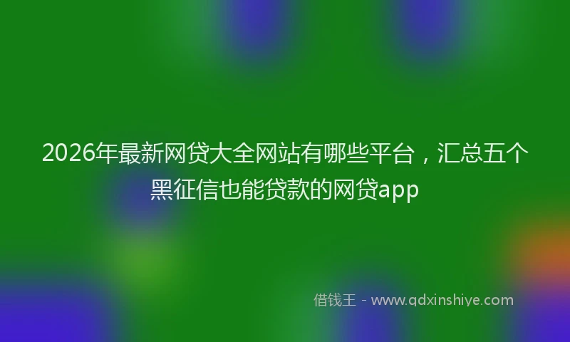 2026年最新网贷大全网站有哪些平台，汇总五个黑征信也能贷款的网贷app