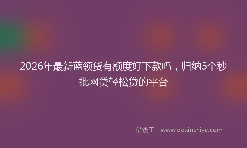 2026年最新蓝领货有额度好下款吗，归纳5个秒批网贷轻松贷的平台