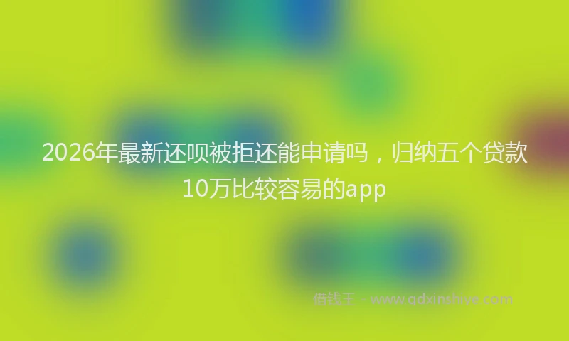 2026年最新还呗被拒还能申请吗，归纳五个贷款10万比较容易的app