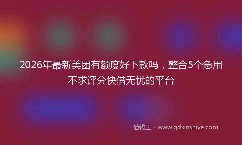 2026年最新美团有额度好下款吗，整合5个急用不求评分快借无忧的平台