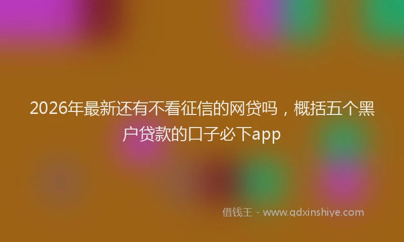 2026年最新还有不看征信的网贷吗，概括五个黑户贷款的口子必下app