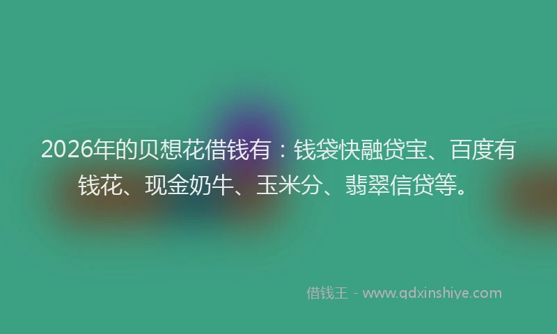 2026年的贝想花借钱有：钱袋快融贷宝、百度有钱花、现金奶牛、玉米分、翡翠信贷等。