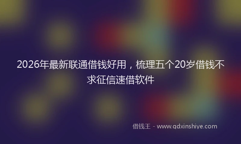2026年最新联通借钱好用，梳理五个20岁借钱不求征信速借软件