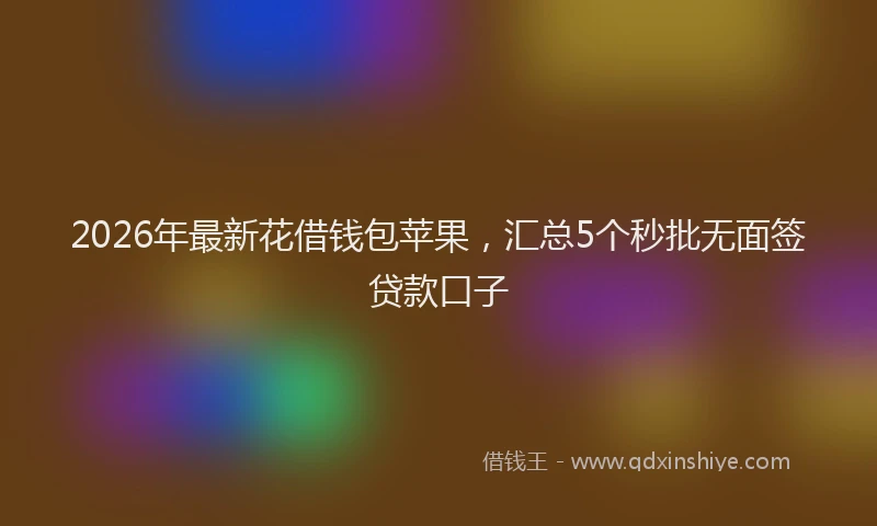 2026年最新花借钱包苹果，汇总5个秒批无面签贷款口子
