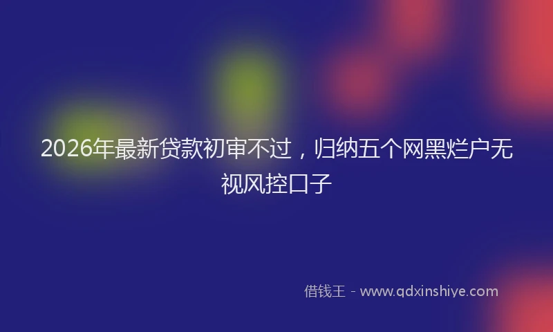 2026年最新贷款初审不过，归纳五个网黑烂户无视风控口子