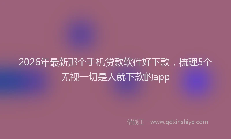 2026年最新那个手机贷款软件好下款，梳理5个无视一切是人就下款的app