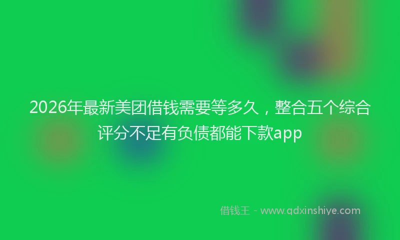 2026年最新美团借钱需要等多久，整合五个综合评分不足有负债都能下款app
