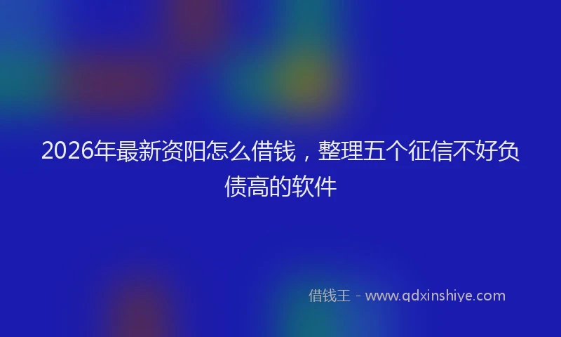 2026年最新资阳怎么借钱，整理五个征信不好负债高的软件