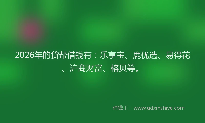 2026年的贷帮借钱有：乐享宝、鹿优选、易得花、沪商财富、榕贝等。
