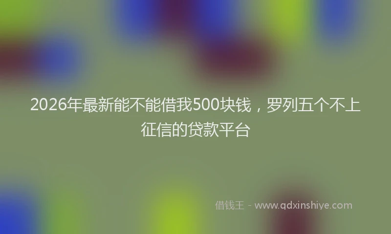 2026年最新能不能借我500块钱，罗列五个不上征信的贷款平台