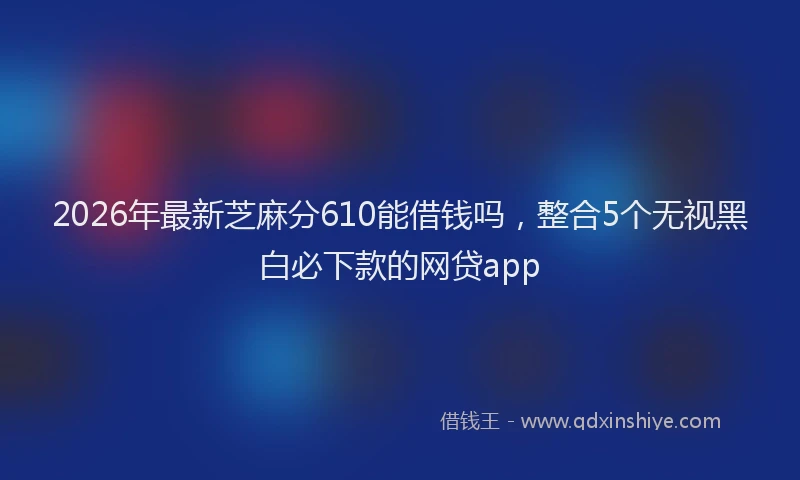 2026年最新芝麻分610能借钱吗，整合5个无视黑白必下款的网贷app