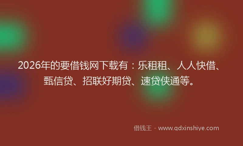 2026年的要借钱网下载有：乐租租、人人快借、甄信贷、招联好期贷、速贷侠通等。