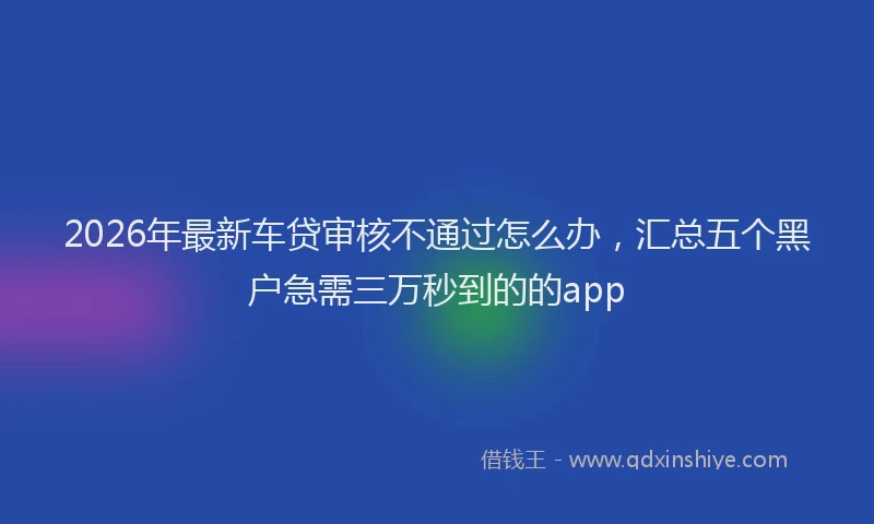 2026年最新车贷审核不通过怎么办，汇总五个黑户急需三万秒到的的app