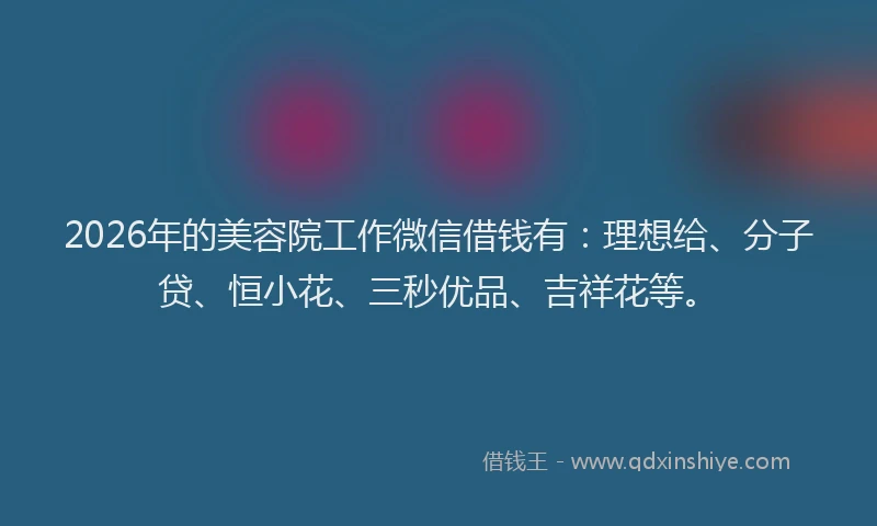 2026年的美容院工作微信借钱有：理想给、分子贷、恒小花、三秒优品、吉祥花等。