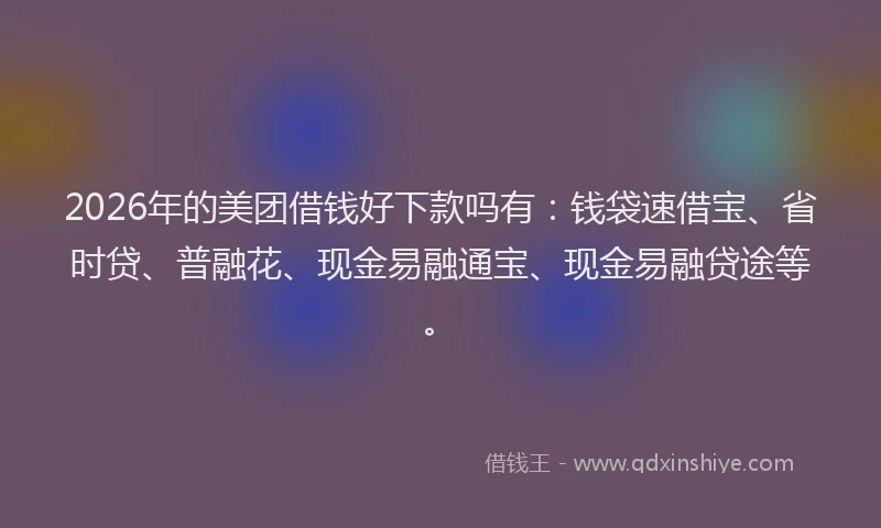 2026年的美团借钱好下款吗有：钱袋速借宝、省时贷、普融花、现金易融通宝、现金易融贷途等。