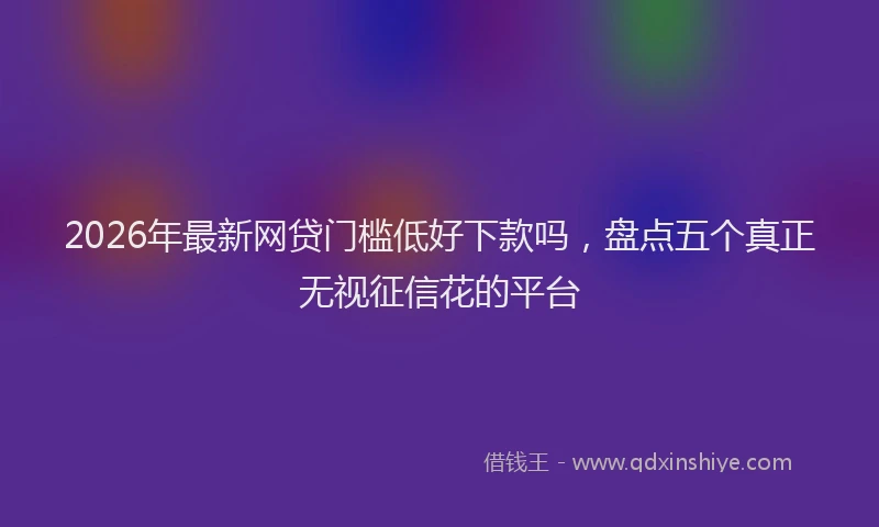 2026年最新网贷门槛低好下款吗，盘点五个真正无视征信花的平台
