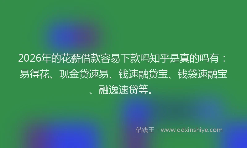 2026年的花薪借款容易下款吗知乎是真的吗有：易得花、现金贷速易、钱速融贷宝、钱袋速融宝、融逸速贷等。