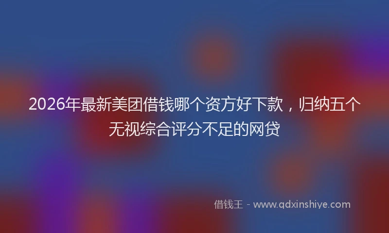 2026年最新美团借钱哪个资方好下款，归纳五个无视综合评分不足的网贷
