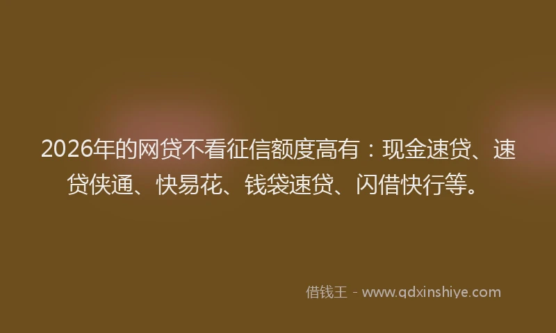 2026年的网贷不看征信额度高有：现金速贷、速贷侠通、快易花、钱袋速贷、闪借快行等。