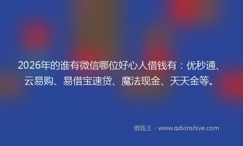 2026年的谁有微信哪位好心人借钱有：优秒通、云易购、易借宝速贷、魔法现金、天天金等。