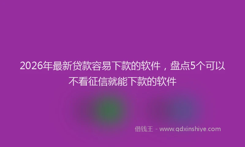 2026年最新贷款容易下款的软件，盘点5个可以不看征信就能下款的软件