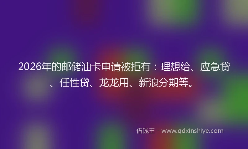 2026年的邮储油卡申请被拒有：理想给、应急贷、任性贷、龙龙用、新浪分期等。