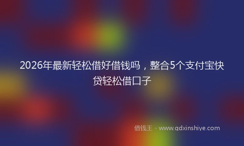 2026年最新轻松借好借钱吗，整合5个支付宝快贷轻松借口子