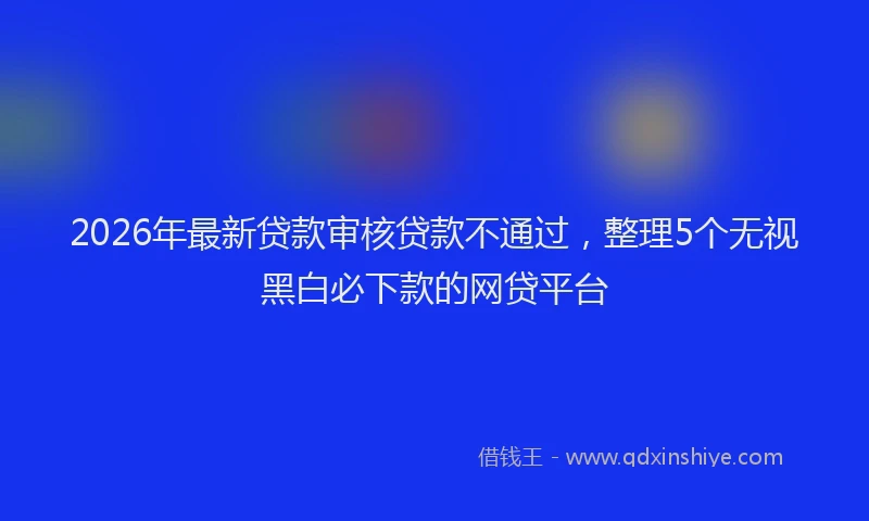 2026年最新贷款审核贷款不通过，整理5个无视黑白必下款的网贷平台
