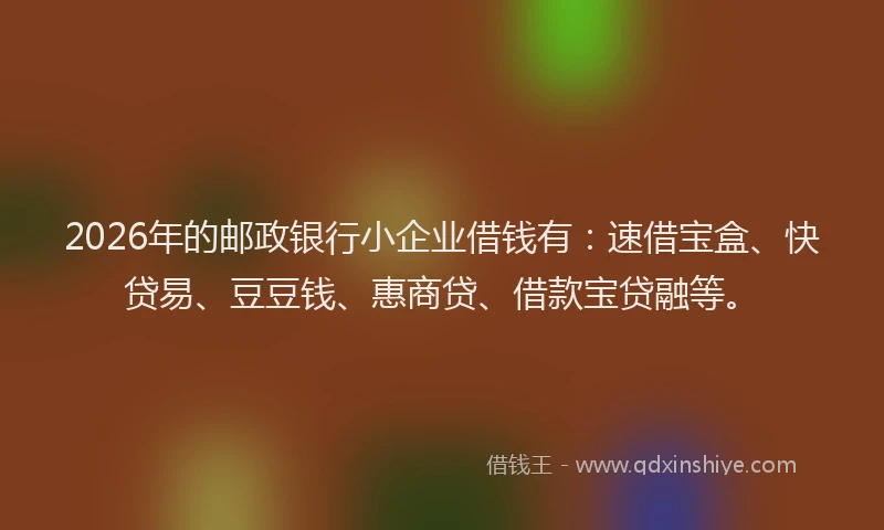 2026年的邮政银行小企业借钱有：速借宝盒、快贷易、豆豆钱、惠商贷、借款宝贷融等。