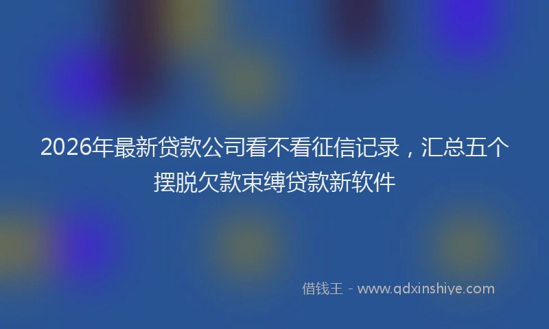 2026年最新贷款公司看不看征信记录，汇总五个摆脱欠款束缚贷款新软件
