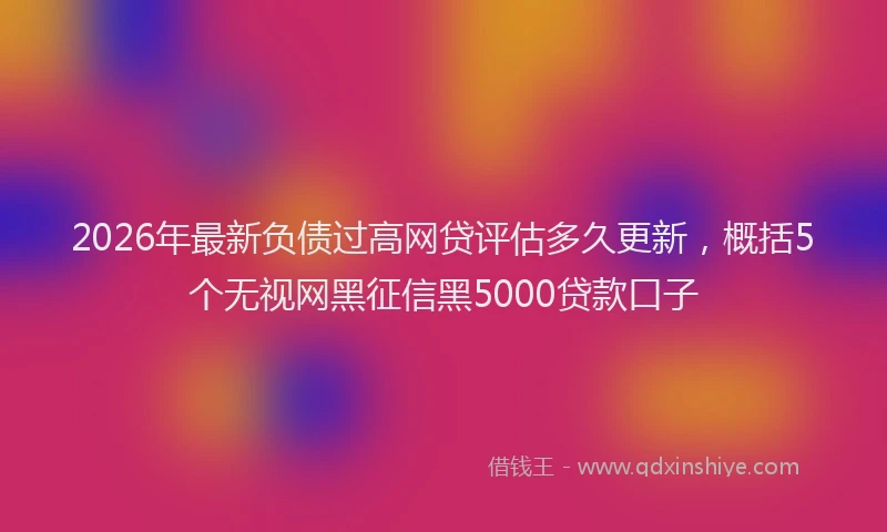 2026年最新负债过高网贷评估多久更新，概括5个无视网黑征信黑5000贷款口子