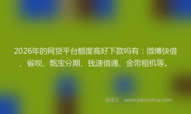 2026年的网贷平台额度高好下款吗有：微博快借、省呗、甄宝分期、钱速借通、金帝租机等。