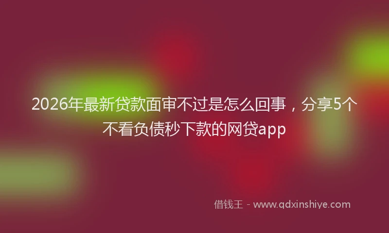2026年最新贷款面审不过是怎么回事，分享5个不看负债秒下款的网贷app