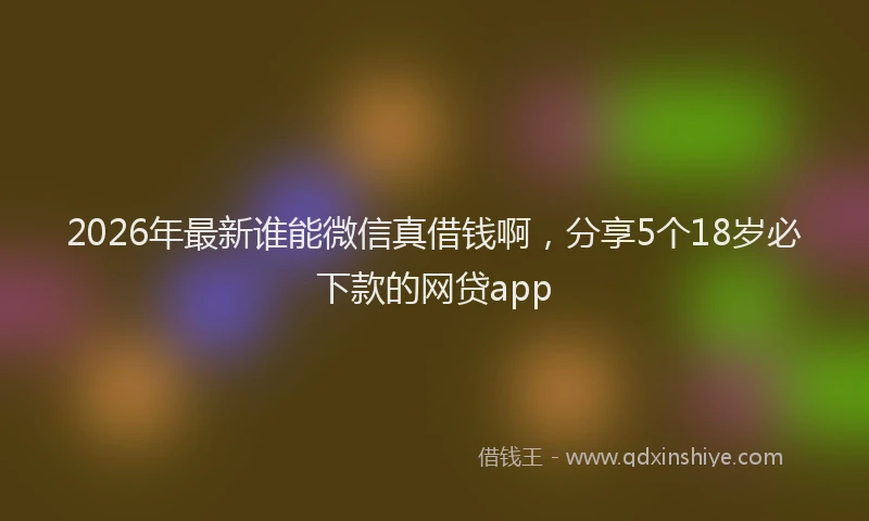 2026年最新谁能微信真借钱啊，分享5个18岁必下款的网贷app