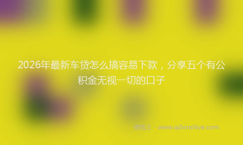 2026年最新车贷怎么搞容易下款，分享五个有公积金无视一切的口子