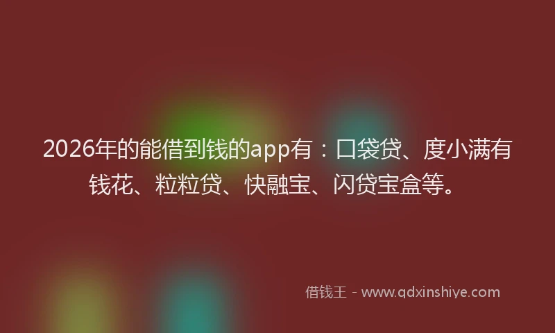 2026年的能借到钱的app有：口袋贷、度小满有钱花、粒粒贷、快融宝、闪贷宝盒等。