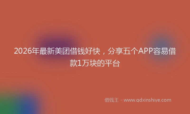 2026年最新美团借钱好快，分享五个APP容易借款1万块的平台