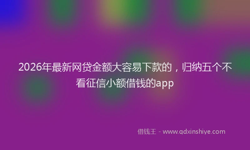 2026年最新网贷金额大容易下款的，归纳五个不看征信小额借钱的app