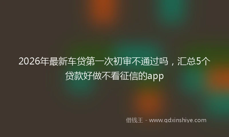 2026年最新车贷第一次初审不通过吗，汇总5个贷款好做不看征信的app
