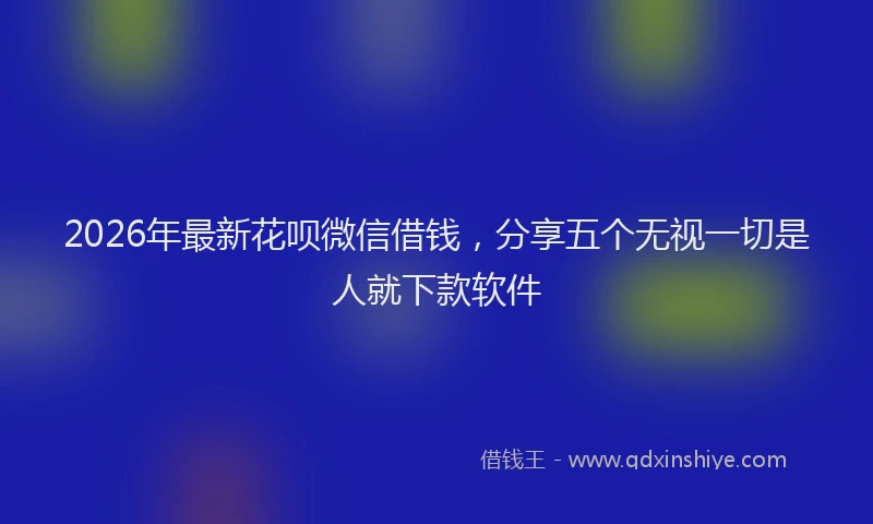 2026年最新花呗微信借钱，分享五个无视一切是人就下款软件