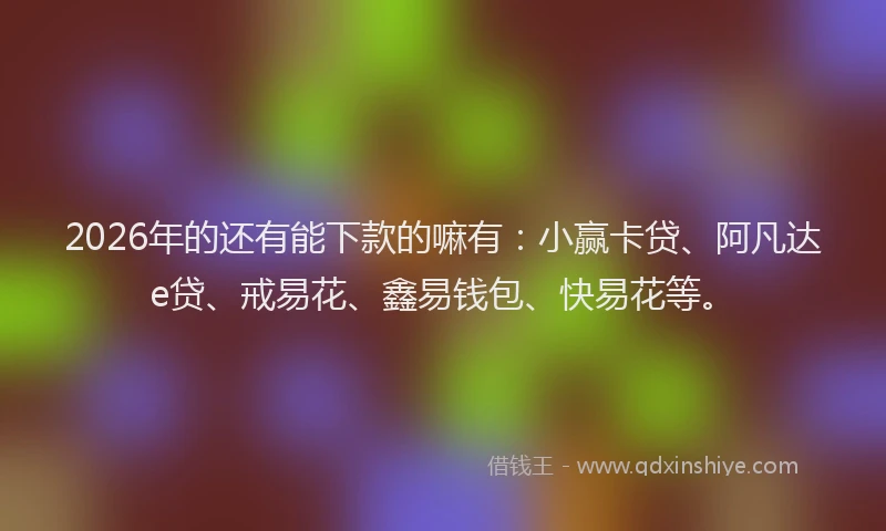 2026年的还有能下款的嘛有：小赢卡贷、阿凡达e贷、戒易花、鑫易钱包、快易花等。