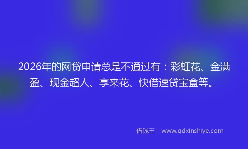 2026年的网贷申请总是不通过有：彩虹花、金满盈、现金超人、享来花、快借速贷宝盒等。
