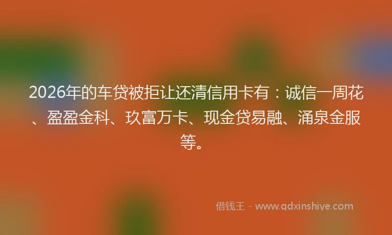 2026年的车贷被拒让还清信用卡有：诚信一周花、盈盈金科、玖富万卡、现金贷易融、涌泉金服等。