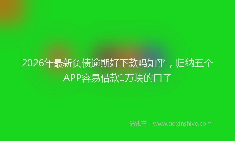 2026年最新负债逾期好下款吗知乎，归纳五个APP容易借款1万块的口子