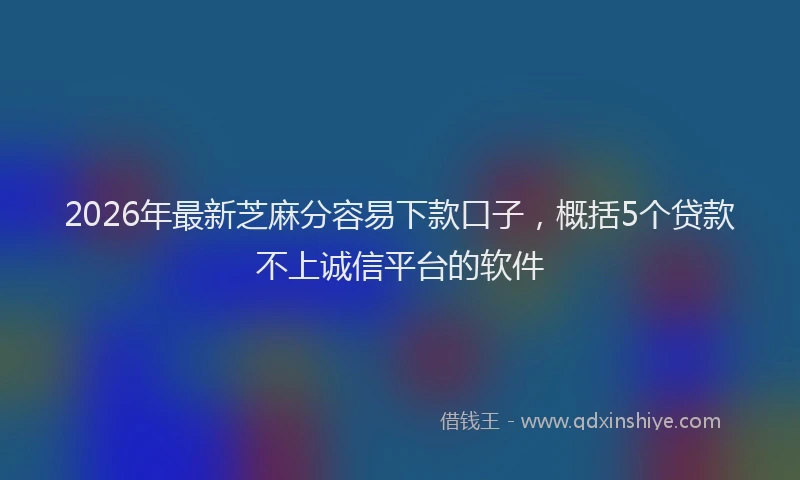 2026年最新芝麻分容易下款口子，概括5个贷款不上诚信平台的软件