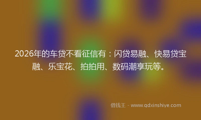 2026年的车贷不看征信有：闪贷易融、快易贷宝融、乐宝花、拍拍用、数码潮享玩等。
