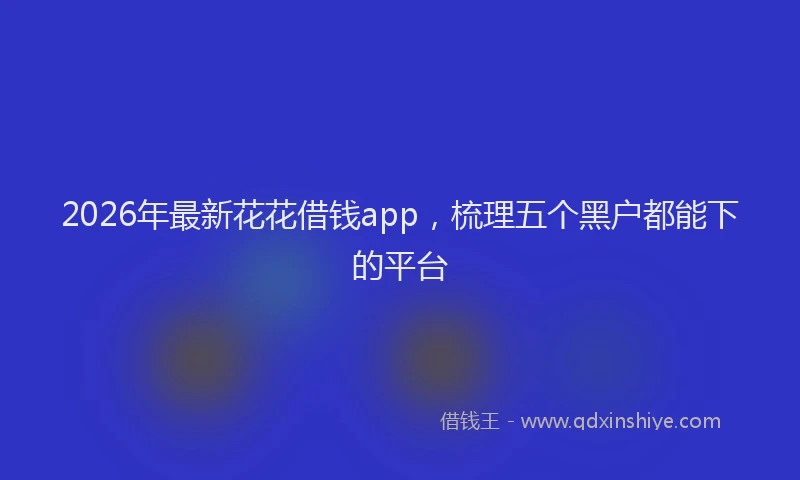2026年最新花花借钱app，梳理五个黑户都能下的平台
