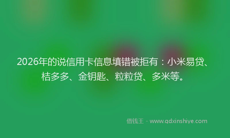 2026年的说信用卡信息填错被拒有：小米易贷、桔多多、金钥匙、粒粒贷、多米等。