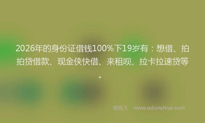 2026年的身份证借钱100%下19岁有：想借、拍拍贷借款、现金侠快借、来租呗、拉卡拉速贷等。