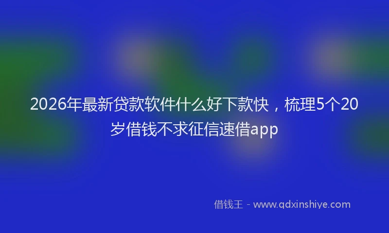 2026年最新贷款软件什么好下款快，梳理5个20岁借钱不求征信速借app
